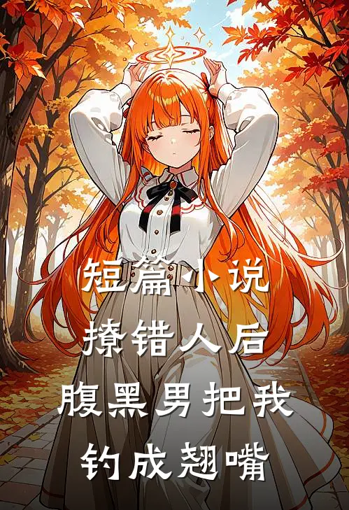 短篇小说撩错人后，腹黑男把我钓成翘嘴