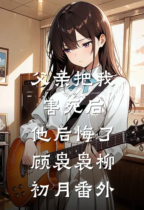 父亲把我害死后，他后悔了顾袅袅柳初月 番外
