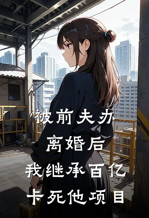 被前夫办离婚后，我继承百亿卡死他项目