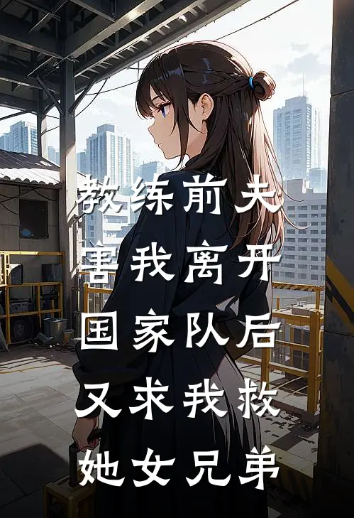 教练前夫害我离开国家队后，又求我救她女兄弟