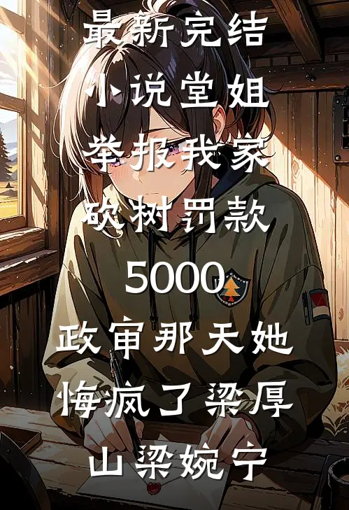 堂姐举报我家砍树罚款5000，政审那天她悔疯了(梁厚山梁婉宁)完结热门小说_最新完结小说堂姐举报我家砍树罚款5000，政审那天她悔疯了梁厚山梁婉宁