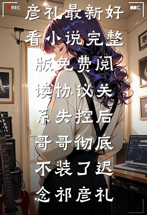 协议关系失控后，哥哥彻底不装了迟念祁彦礼最新好看小说_完整版免费阅读协议关系失控后，哥哥彻底不装了(迟念祁彦礼)