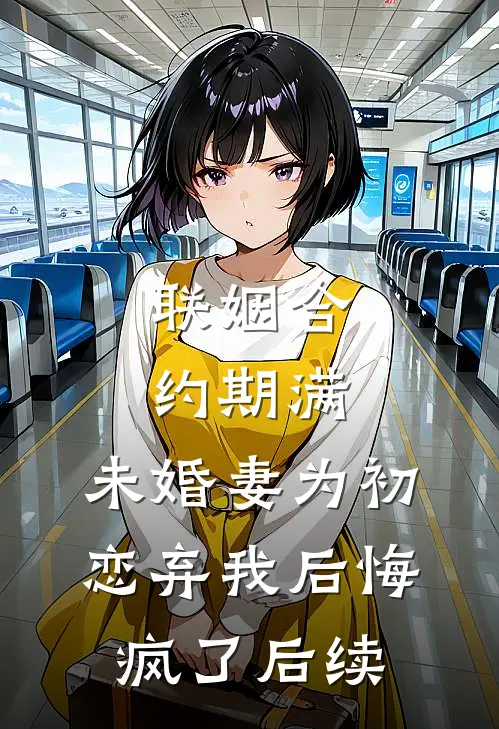 联姻合约期满，未婚妻为初恋弃我后悔疯了后续
