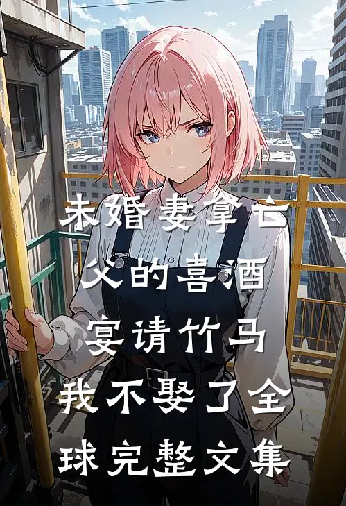 未婚妻拿亡父的喜酒宴请竹马，我不娶了全球完整文集