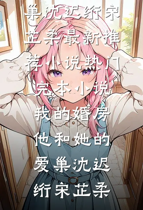 我的婚房，他和她的爱巢(沈迟绗宋芷柔)最新推荐小说_热门完本小说我的婚房，他和她的爱巢(沈迟绗宋芷柔)