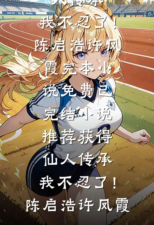 获得仙人传承，我不忍了！陈启浩许凤霞完本小说免费_已完结小说推荐获得仙人传承，我不忍了！(陈启浩许凤霞)