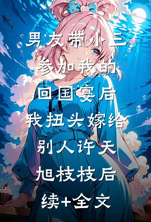 男友带小三参加我的回国宴后，我扭头嫁给别人许天旭枝枝后续+全文