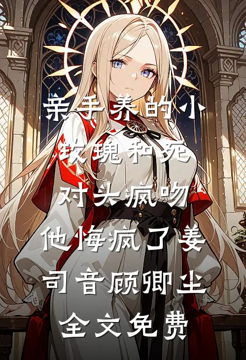 亲手养的小玫瑰和死对头疯吻，他悔疯了姜司音顾卿尘全文免费