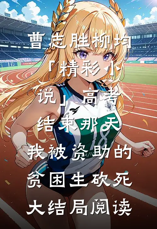 曹志胜柳均「精彩小说」高考结束那天，我被资助的贫困生砍死大结局阅读