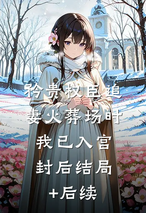 矜贵权臣追妻火葬场时，我已入宫封后结局+后续