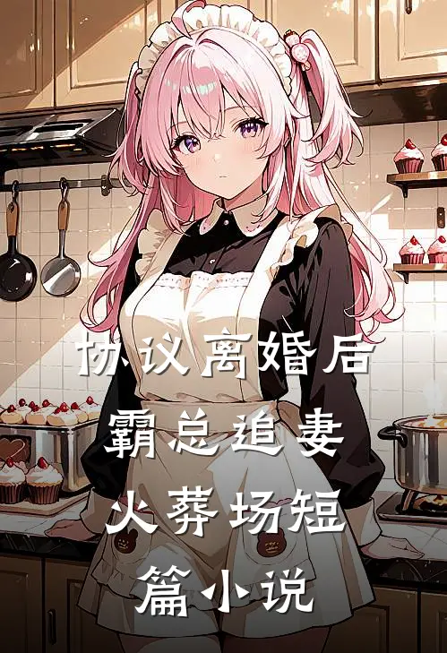 协议离婚后，霸总追妻火葬场短篇小说