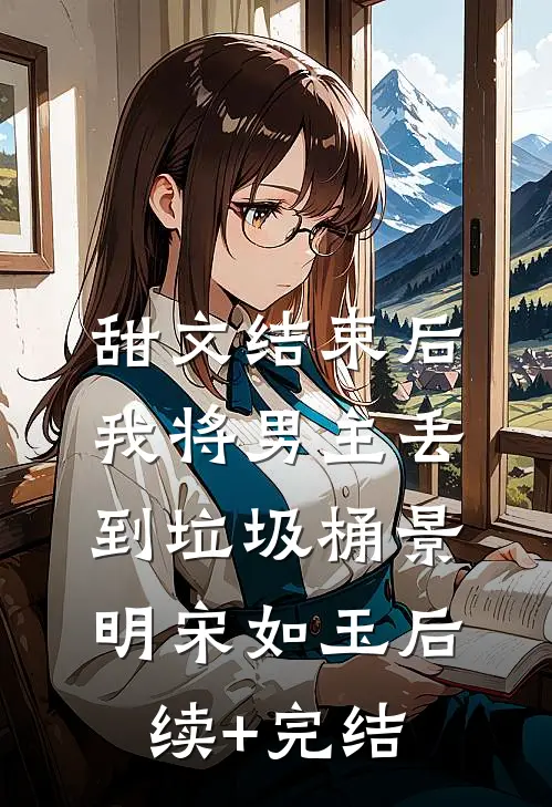 甜文结束后，我将男主丢到垃圾桶景明宋如玉后续+完结