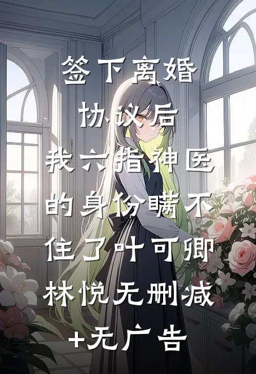 签下离婚协议后，我六指神医的身份瞒不住了叶可卿林悦无删减+无广告