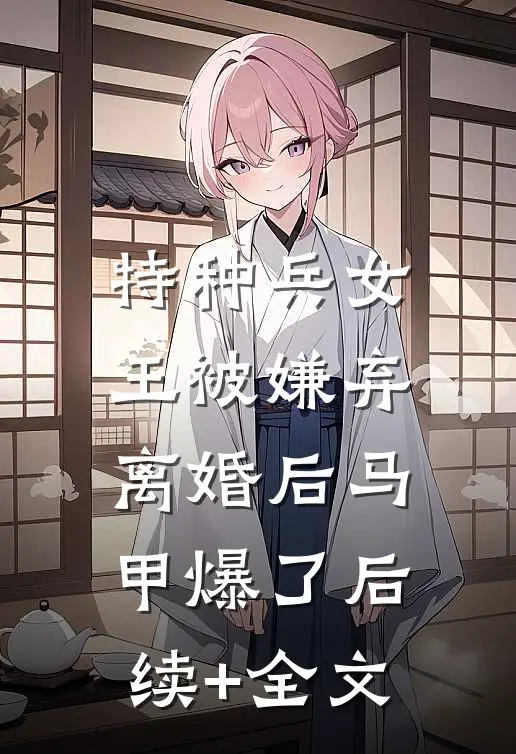 特种兵女王被嫌弃，离婚后马甲爆了后续+全文