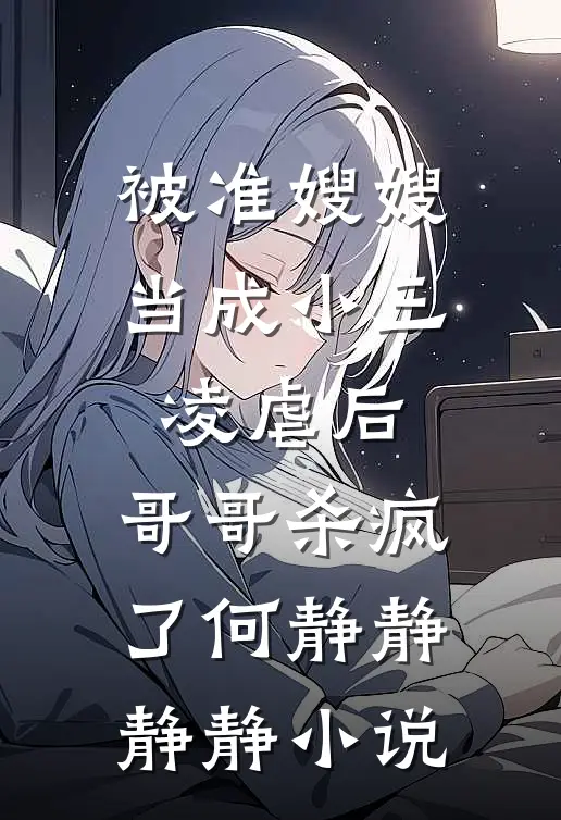 被准嫂嫂当成小三凌虐后，哥哥杀疯了何静静静静小说