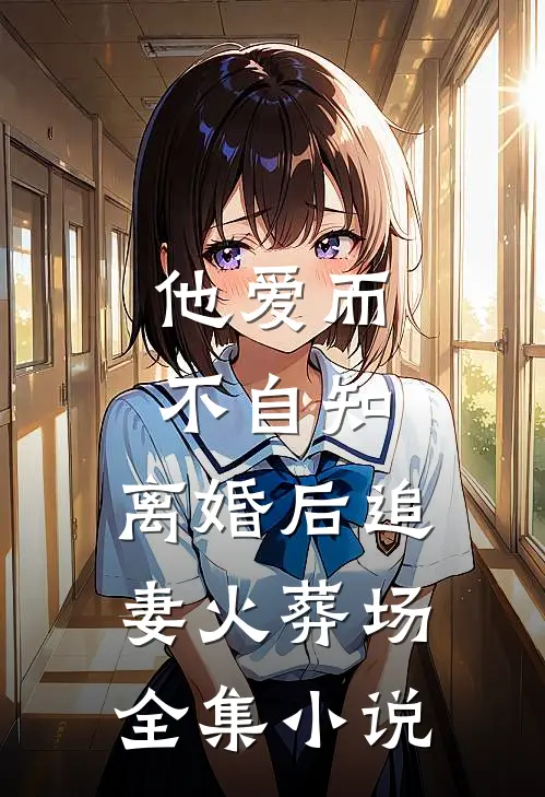 他爱而不自知，离婚后追妻火葬场全集小说