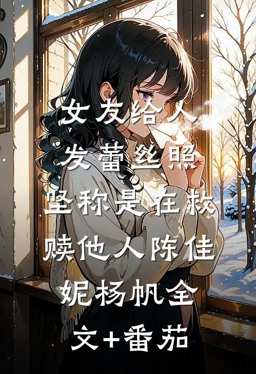 女友给人发蕾丝照，坚称是在救赎他人陈佳妮杨帆全文+番茄