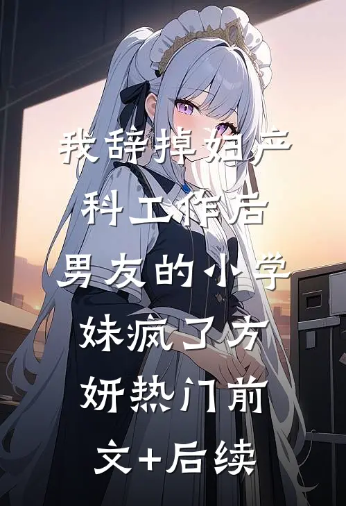 我辞掉妇产科工作后，男友的小学妹疯了方妍热门前文+后续