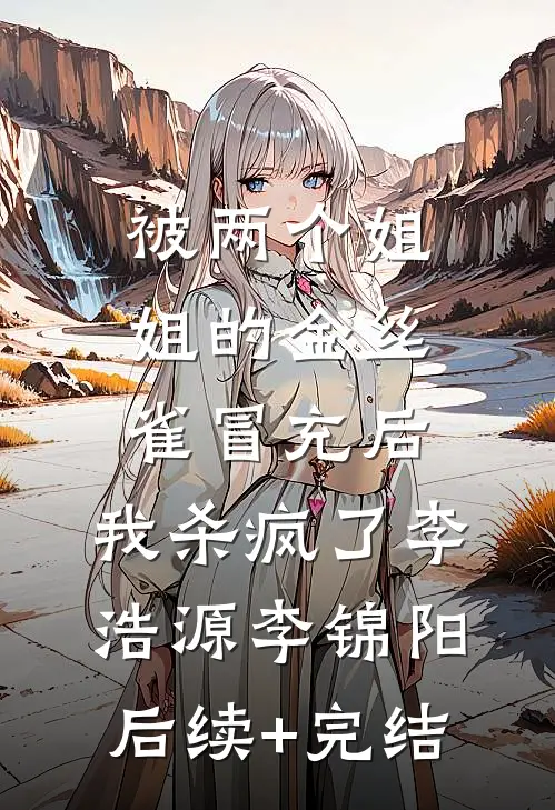 被两个姐姐的金丝雀冒充后，我杀疯了李浩源李锦阳后续+完结