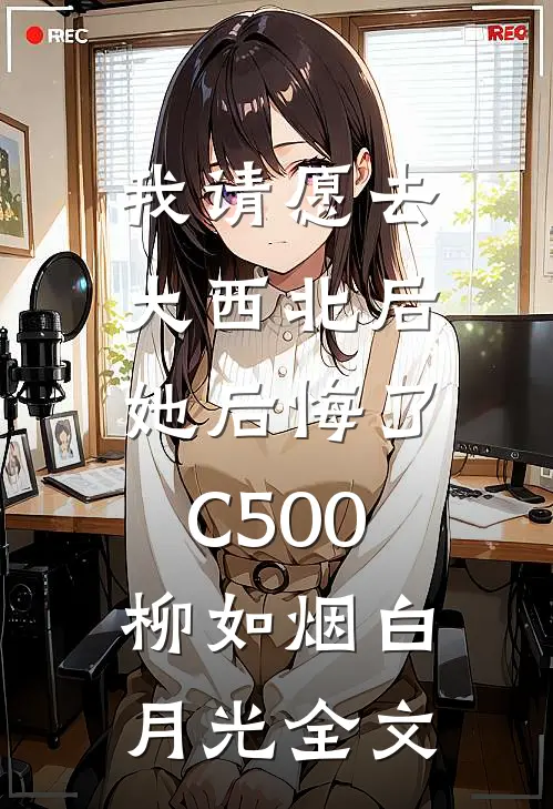 我请愿去大西北后，她后悔了C500柳如烟白月光全文