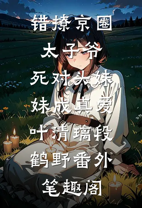 错撩京圈太子爷，死对头妹妹成真爱：叶清璃段鹤野番外笔趣阁