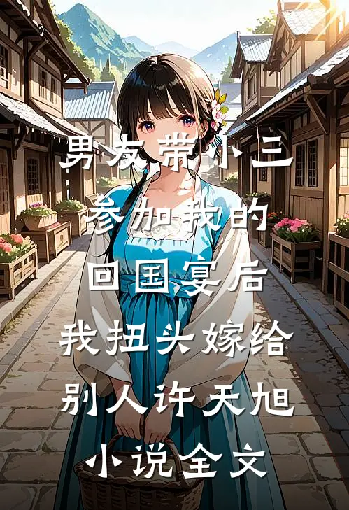 男友带小三参加我的回国宴后，我扭头嫁给别人许天旭小说全文