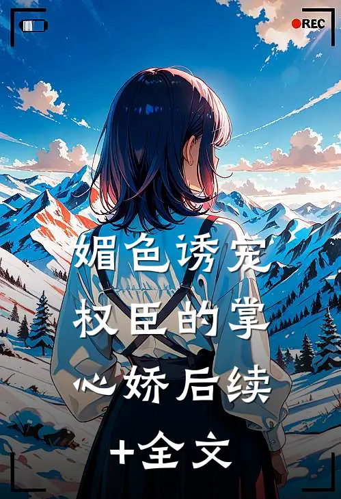 媚色诱宠：权臣的掌心娇后续+全文