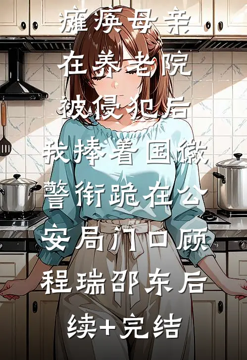 瘫痪母亲在养老院被侵犯后，我捧着国徽警衔跪在公安局门口顾程瑞邵东后续+完结