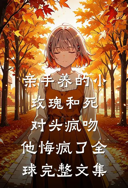 亲手养的小玫瑰和死对头疯吻，他悔疯了全球完整文集