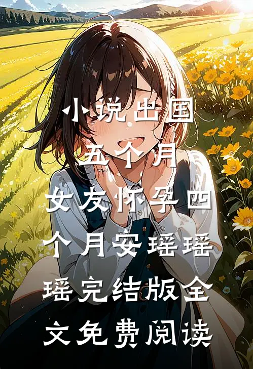 小说出国五个月，女友怀孕四个月安瑶瑶瑶完结版全文免费阅读